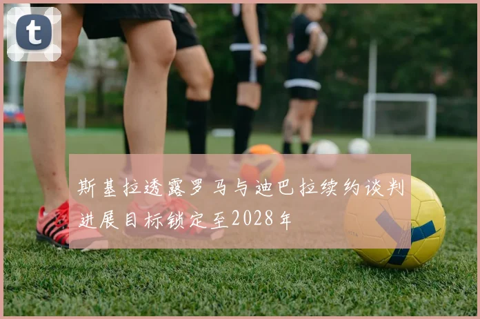 斯基拉透露罗马与迪巴拉续约谈判进展目标锁定至2028年