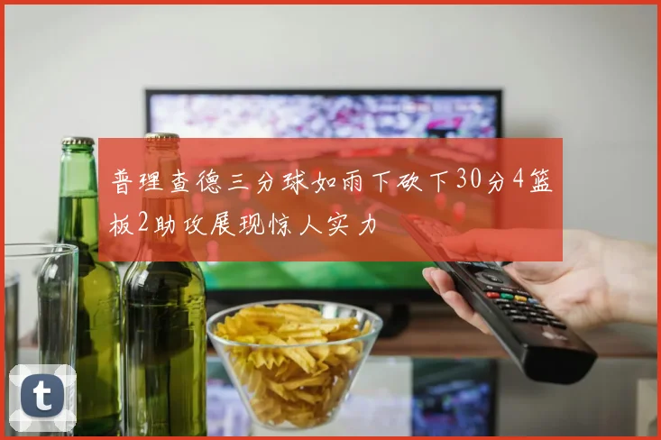普理查德三分球如雨下砍下30分4篮板2助攻展现惊人实力