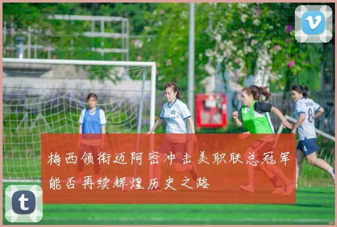梅西领衔迈阿密冲击美职联总冠军能否再续辉煌历史之路
