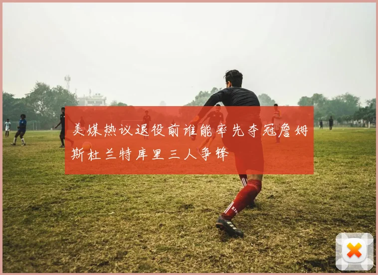 美媒热议退役前谁能率先夺冠詹姆斯杜兰特库里三人争锋