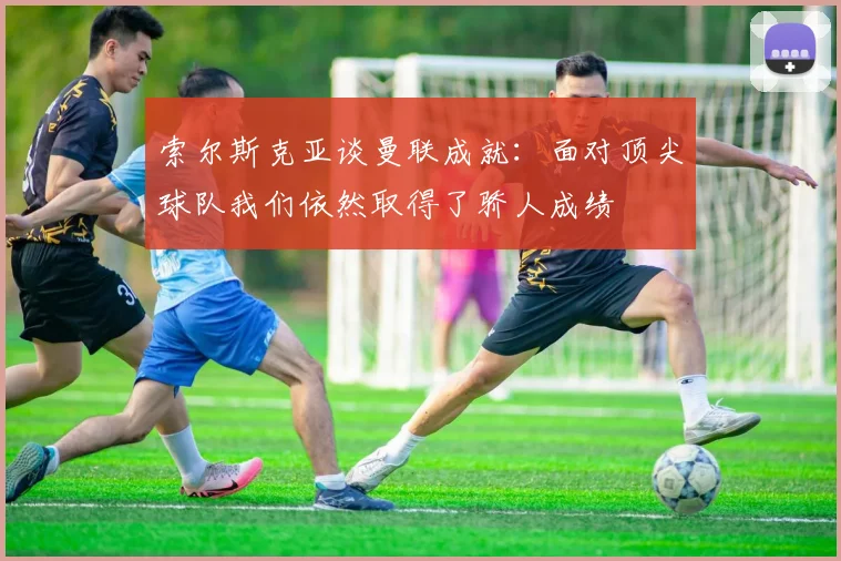 索尔斯克亚谈曼联成就：面对顶尖球队我们依然取得了骄人成绩