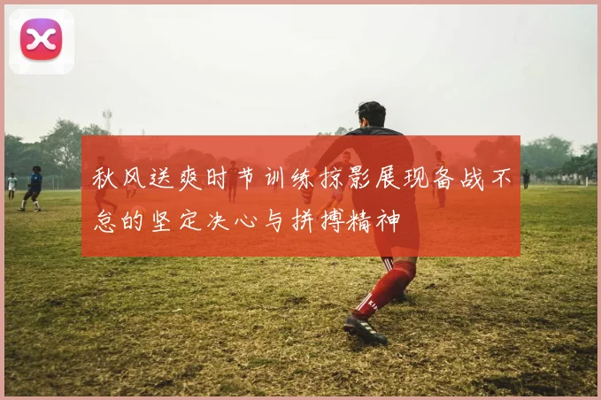 秋风送爽时节训练掠影展现备战不怠的坚定决心与拼搏精神